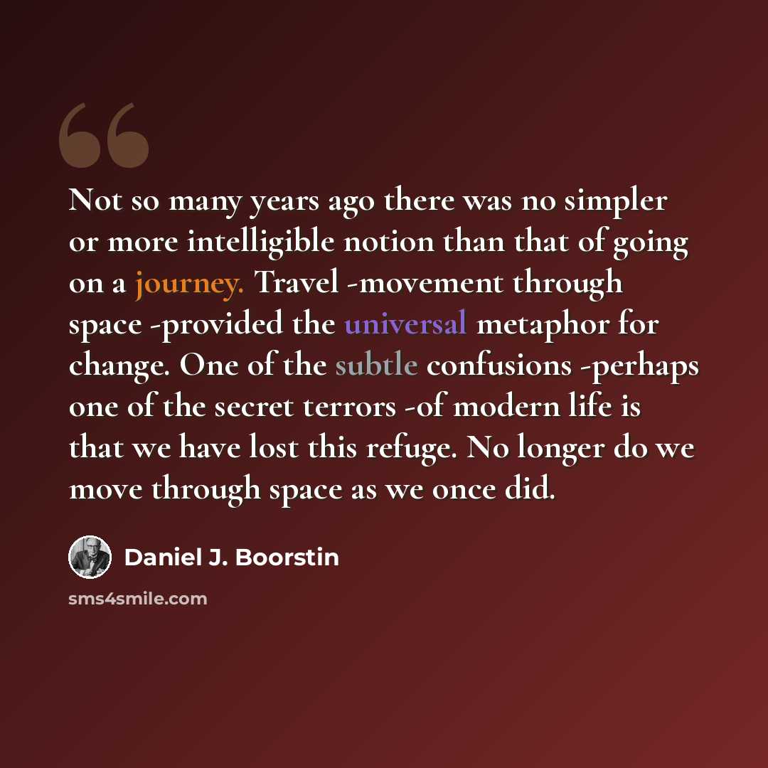“Not so many years ago there was no simpler or more intelligible notion than that of going on a journey. Travel -movement through space -provided the universal metaphor for change. One of the subtle confusions -perhaps one of the secret terrors -of modern life is that we have lost this refuge. No…” quote by Daniel J. Boorstin