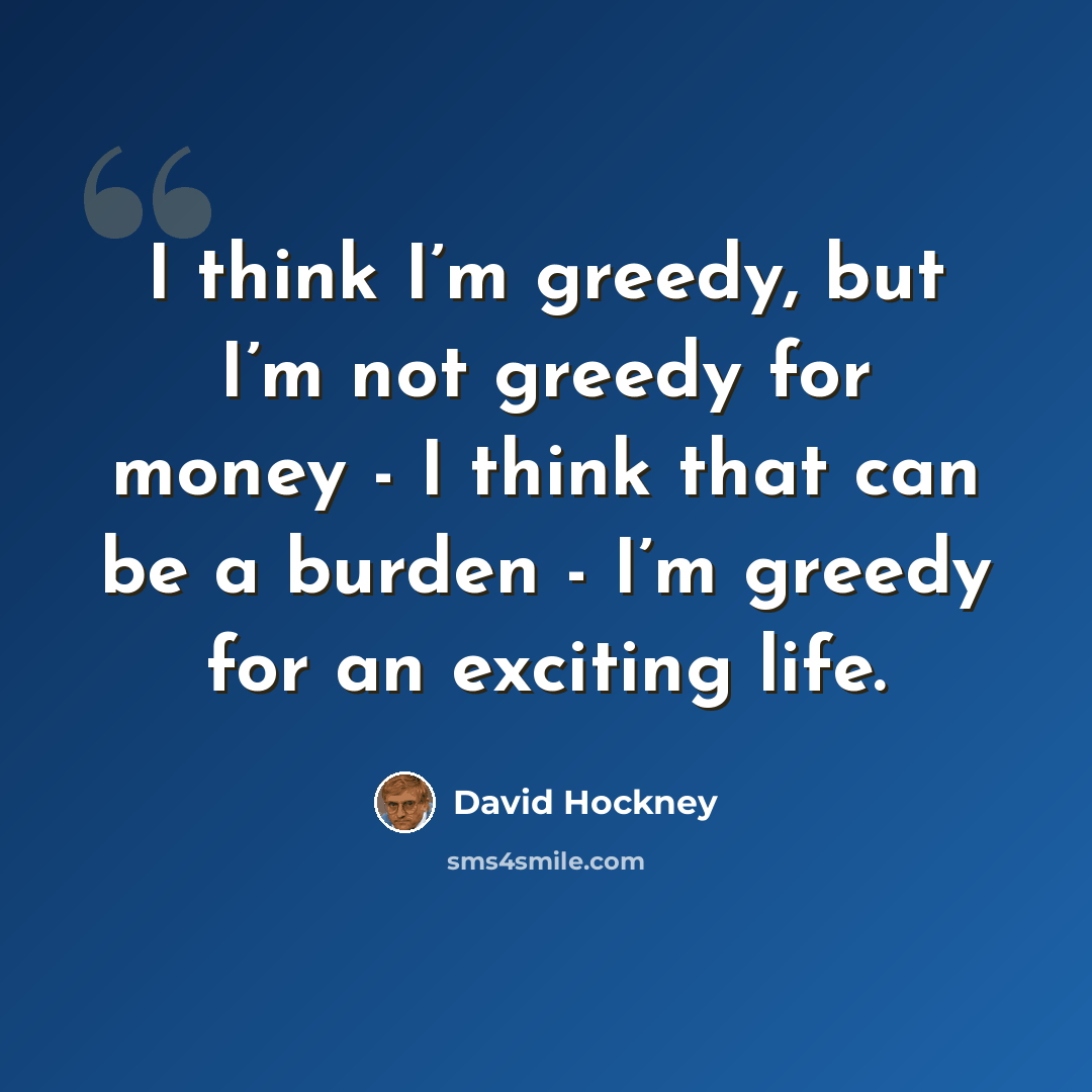 “I think I’m greedy, but I’m not greedy for money - I think that can be a burden - I’m greedy for an exciting life.” quote by David Hockney