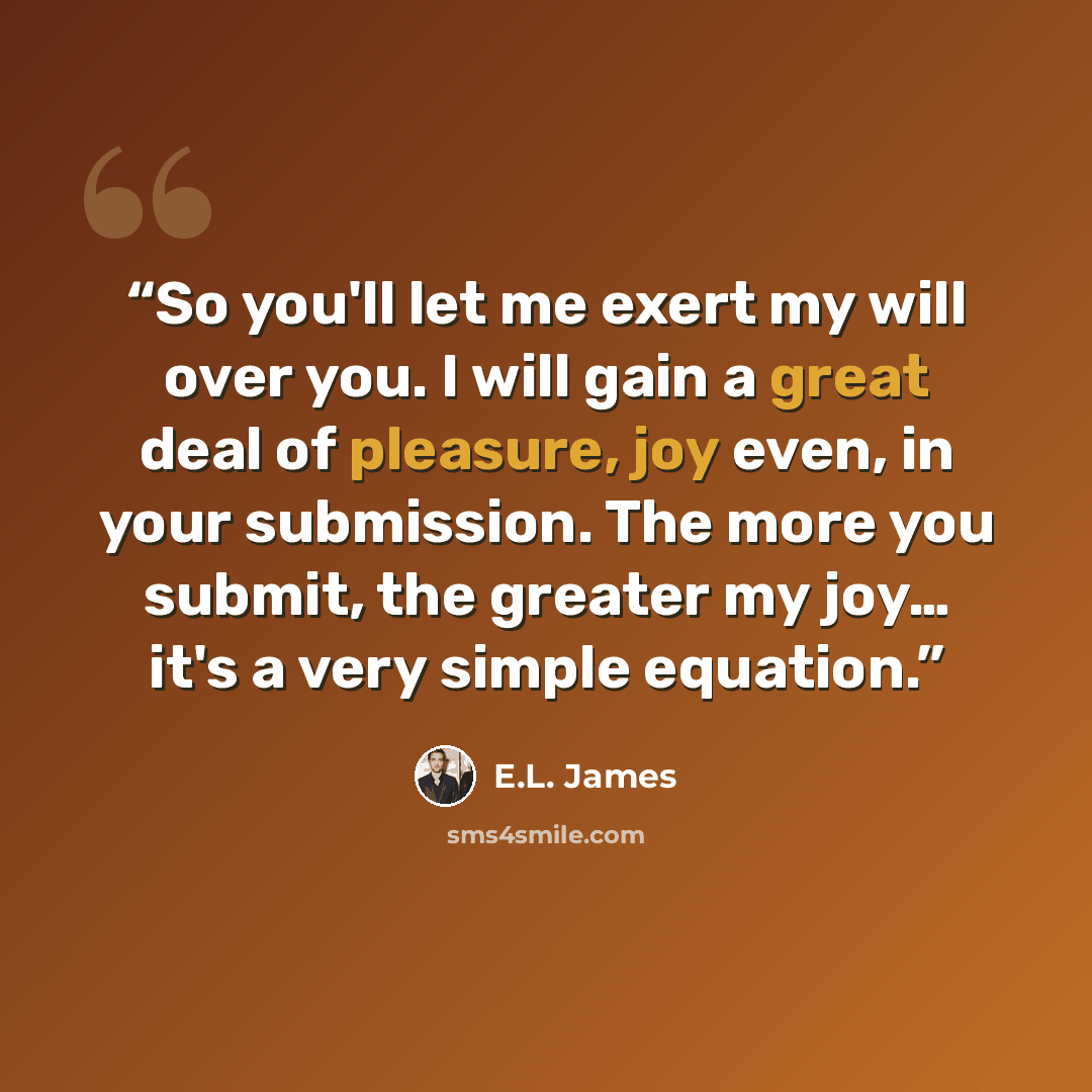 “So you'll let me exert my will over you. I will gain a great deal of pleasure, joy even, in your submission. The more you submit, the greater my joy… it's a very simple equation.” quote by E.L. James
