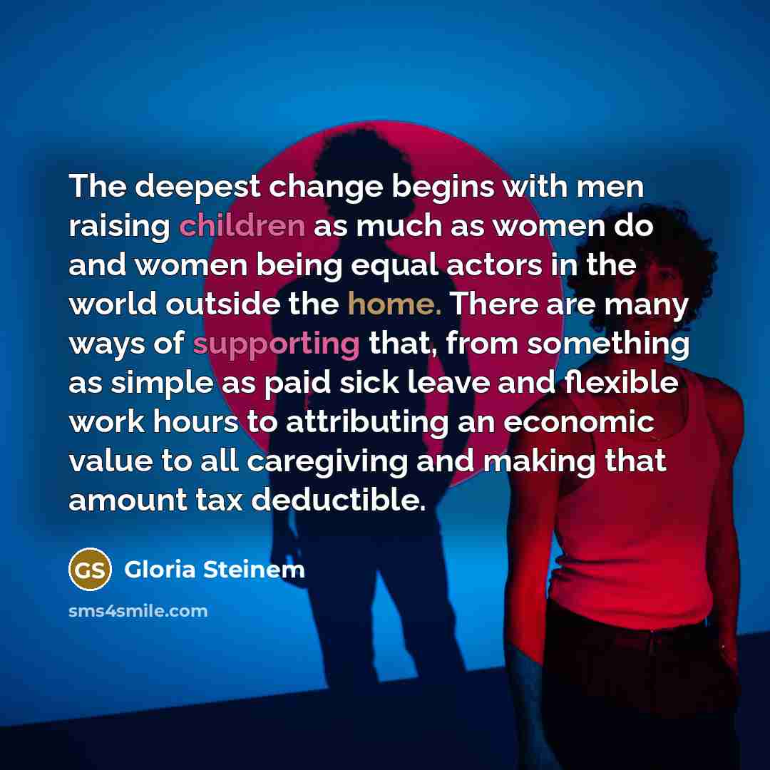 “The deepest change begins with men raising children as much as women do and women being equal actors in the world outside the home. There are many ways of supporting that, from something as simple as paid sick leave and flexible work hours to attributing an economic value to all caregiving and…” quote by Gloria Steinem