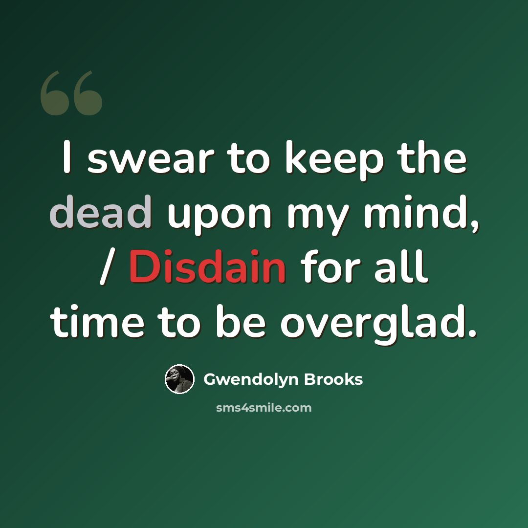 “I swear to keep the dead upon my mind, / Disdain for all time to be overglad.” quote by Gwendolyn Brooks