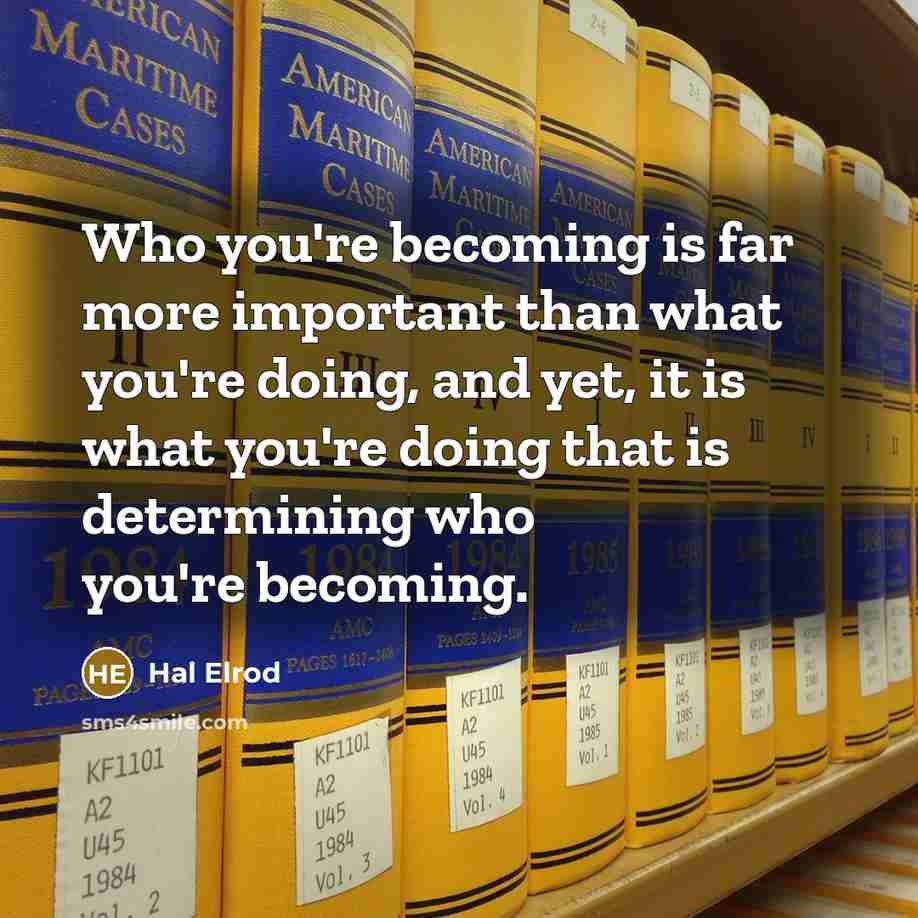 “Who you're becoming is far more important than what you're doing, and yet, it is what you're doing that is determining who you're becoming.” quote by Hal Elrod
