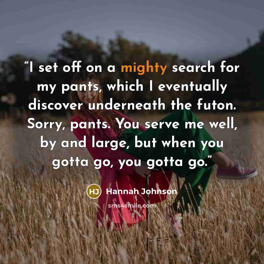 “I set off on a mighty search for my pants, which I eventually discover underneath the futon. Sorry, pants. You serve me well, by and large, but when you gotta go, you gotta go.” quote by Hannah Johnson