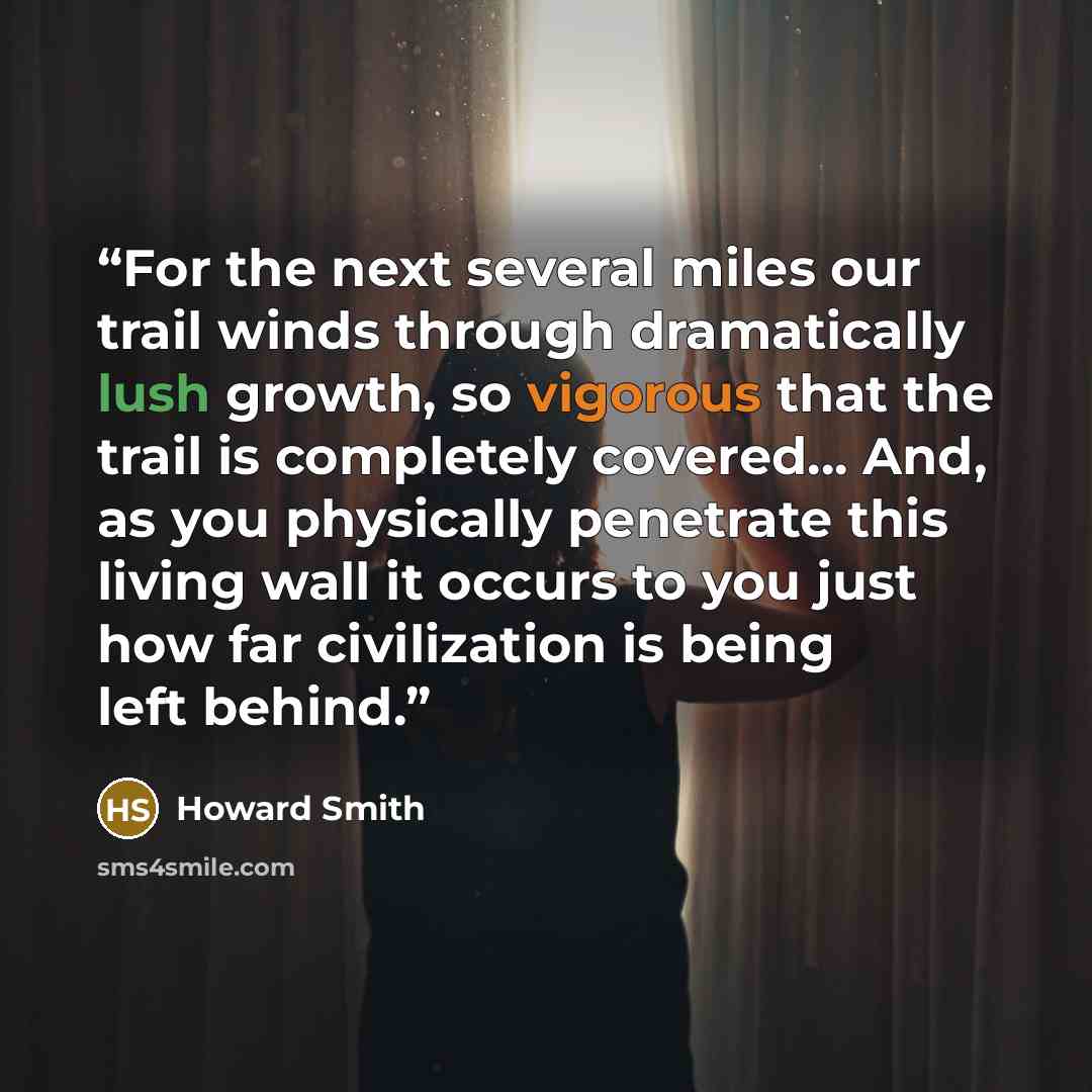 “For the next several miles our trail winds through dramatically lush growth, so vigorous that the trail is completely covered... And, as you physically penetrate this living wall it occurs to you just how far civilization is being left behind.” quote by Howard Smith