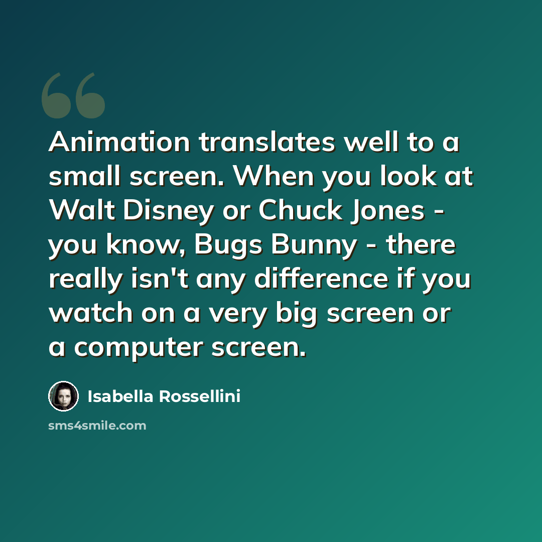 “Animation translates well to a small screen. When you look at Walt Disney or Chuck Jones - you know, Bugs Bunny - there really isn't any difference if you watch on a very big screen or a computer screen.” quote by Isabella Rossellini