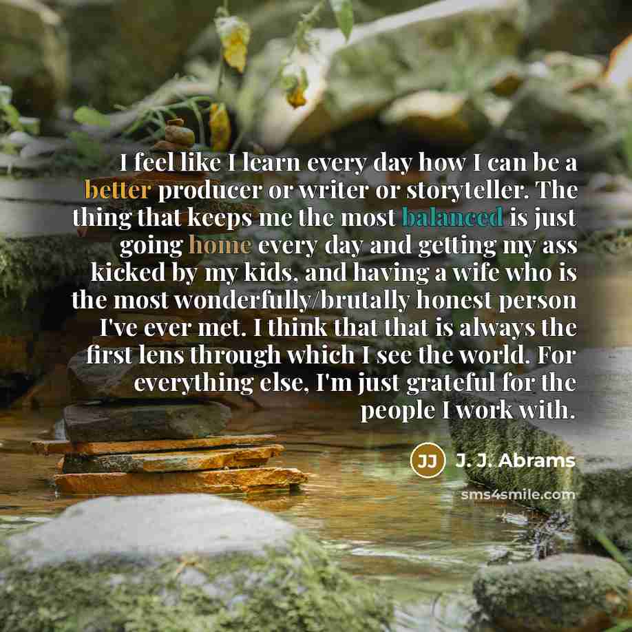“I feel like I learn every day how I can be a better producer or writer or storyteller. The thing that keeps me the most balanced is just going home every day and getting my ass kicked by my kids, and having a wife who is the most wonderfully/brutally honest person I've ever met. I think that that…” quote by J. J. Abrams