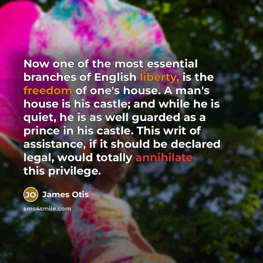 “Now one of the most essential branches of English liberty, is the freedom of one's house. A man's house is his castle; and while he is quiet, he is as well guarded as a prince in his castle. This writ of assistance, if it should be declared legal, would totally annihilate this privilege.” quote by James Otis