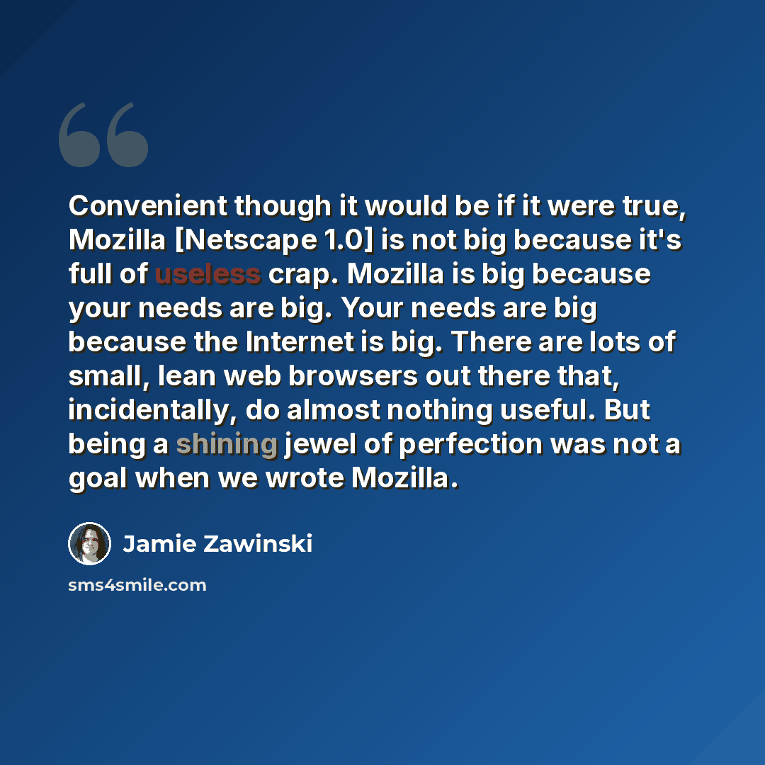 “Convenient though it would be if it were true, Mozilla [Netscape 1.0] is not big because it's full of useless crap. Mozilla is big because your needs are big. Your needs are big because the Internet is big. There are lots of small, lean web browsers out there that, incidentally, do almost nothing…” quote by Jamie Zawinski