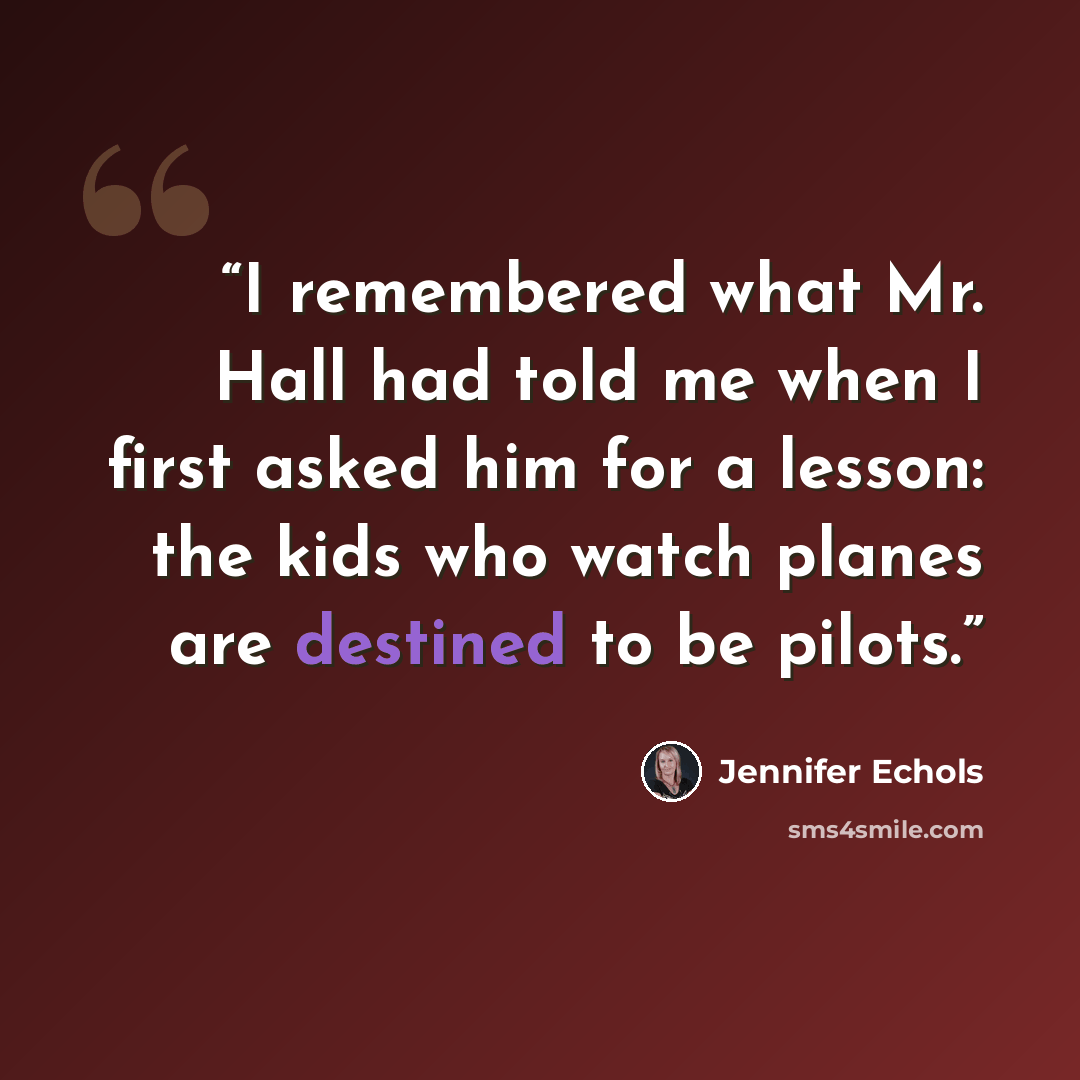 “I remembered what Mr. Hall had told me when I first asked him for a lesson: the kids who watch planes are destined to be pilots.” quote by Jennifer Echols