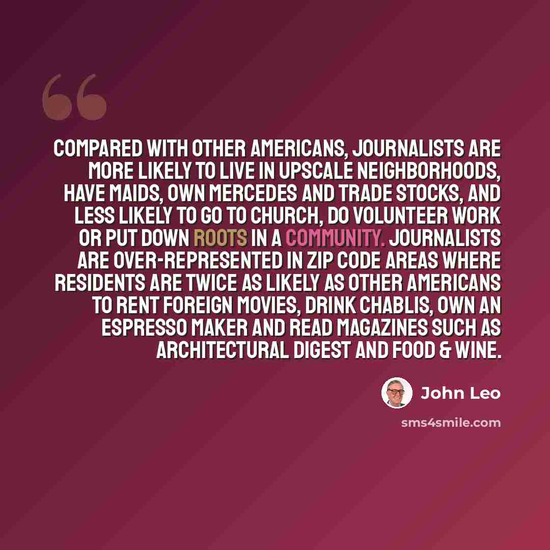 “Compared with other Americans, journalists are more likely to live in upscale neighborhoods, have maids, own Mercedes and trade stocks, and less likely to go to church, do volunteer work or put down roots in a community. Journalists are over-represented in ZIP code areas where residents are twice…” quote by John Leo