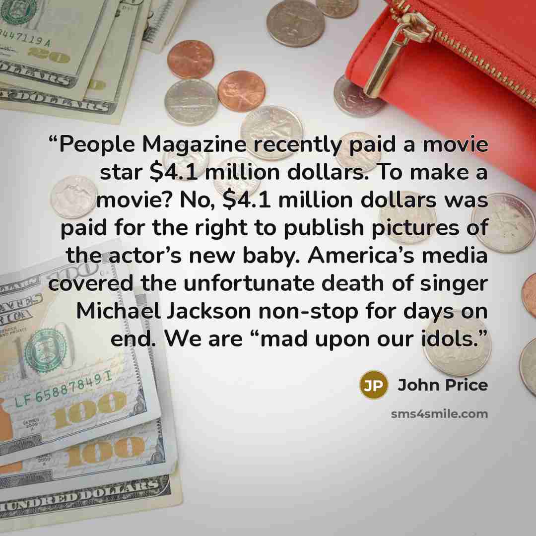 “People Magazine recently paid a movie star $4.1 million dollars. To make a movie? No, $4.1 million dollars was paid for the right to publish pictures of the actor’s new baby. America’s media covered the unfortunate death of singer Michael Jackson non-stop for days on end. We are “mad upon our idols.” quote by John Price