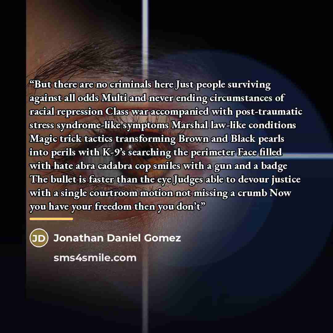 “But there are no criminals here Just people surviving against all odds Multi and never ending circumstances of racial repression Class war accompanied with post-traumatic stress syndrome-like symptoms Marshal law-like conditions Magic trick tactics transforming Brown and Black pearls into perils…” quote by Jonathan Daniel Gomez