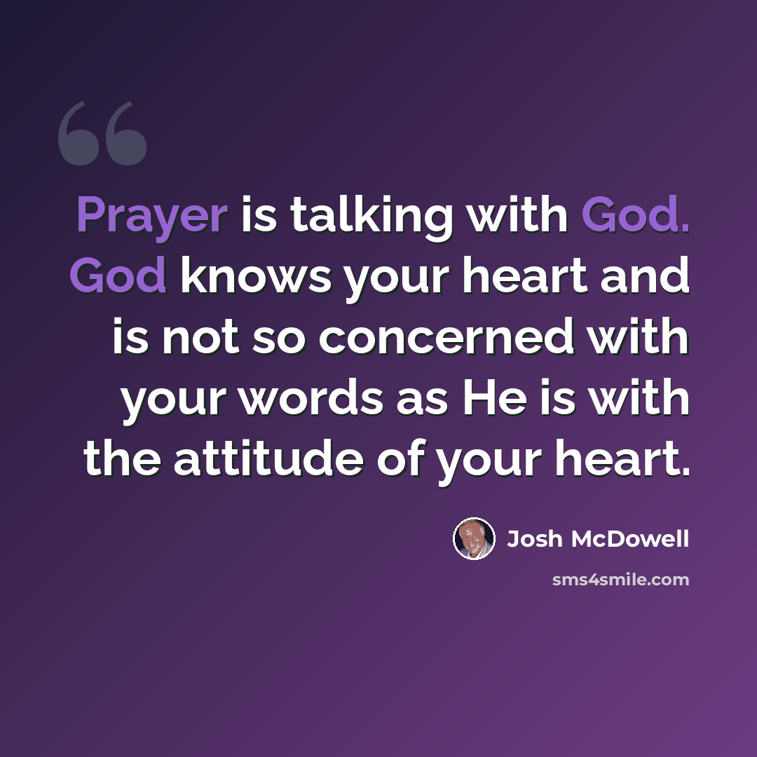 “Prayer is talking with God. God knows your heart and is not so concerned with your words as He is with the attitude of your heart.” quote by Josh McDowell