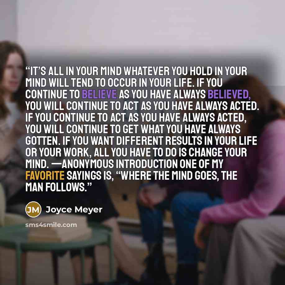 “It’s All in Your Mind Whatever you hold in your mind will tend to occur in your life. If you continue to believe as you have always believed, you will continue to act as you have always acted. If you continue to act as you have always acted, you will continue to get what you have always gotten. If…” quote by Joyce Meyer