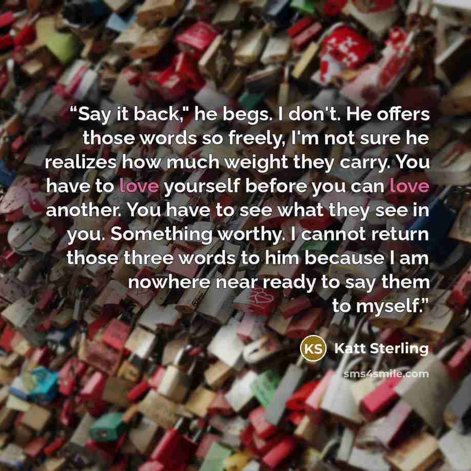 “Say it back," he begs. I don't. He offers those words so freely, I'm not sure he realizes how much weight they carry. You have to love yourself before you can love another. You have to see what they see in you. Something worthy. I cannot return those three words to him because I am nowhere near…” quote by Katt Sterling