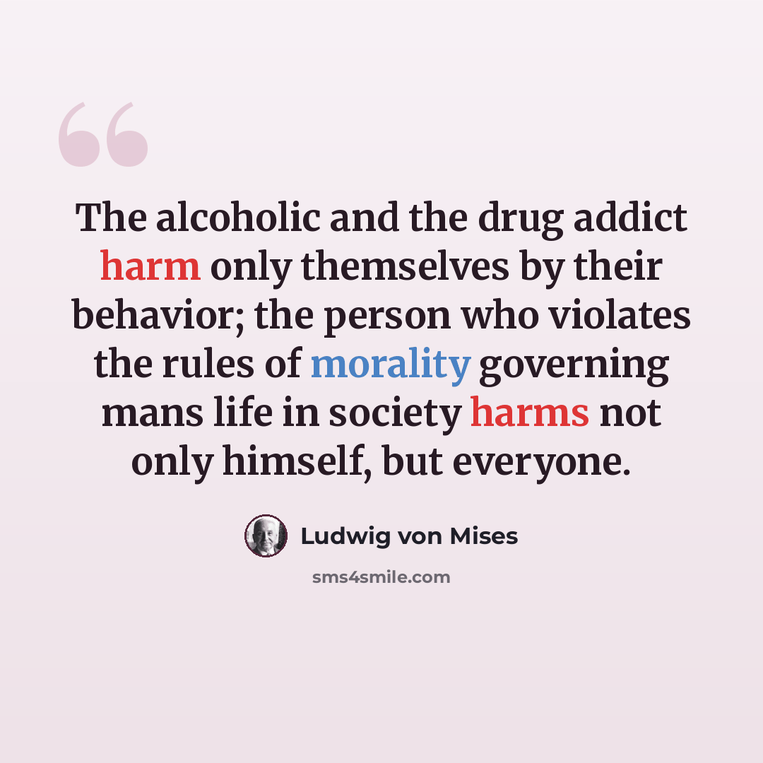 “The alcoholic and the drug addict harm only themselves by their behavior; the person who violates the rules of morality governing mans life in society harms not only himself, but everyone.” quote by Ludwig von Mises