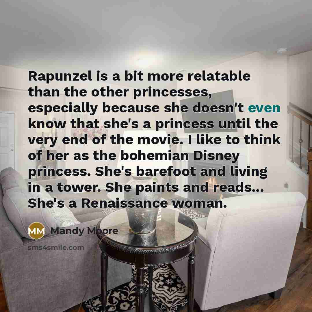 “Rapunzel is a bit more relatable than the other princesses, especially because she doesn't even know that she's a princess until the very end of the movie. I like to think of her as the bohemian Disney princess. She's barefoot and living in a tower. She paints and reads... She's a Renaissance woman.” quote by Mandy Moore