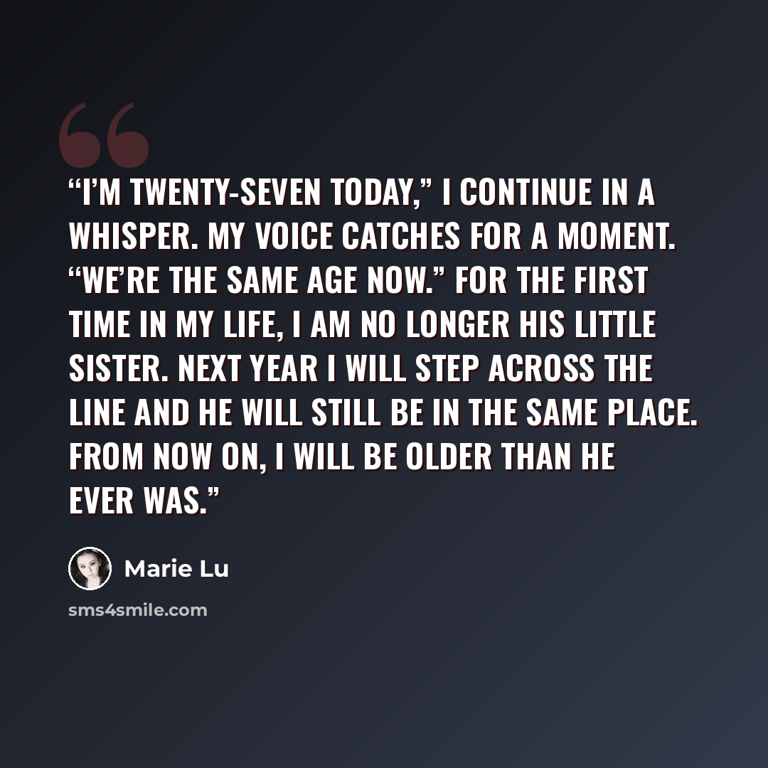 “I’m twenty-seven today,” I continue in a whisper. My voice catches for a moment. “We’re the same age now.” For the first time in my life, I am no longer his little sister. Next year I will step across the line and he will still be in the same place. From now on, I will be older than he ever was.” quote by Marie Lu