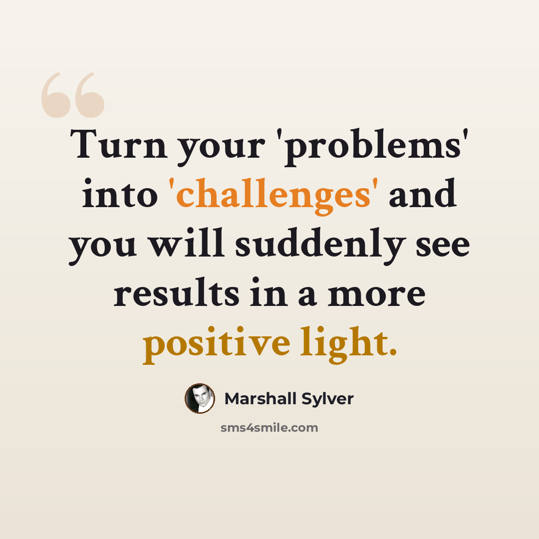 “Turn your 'problems' into 'challenges' and you will suddenly see results in a more positive light.” quote by Marshall Sylver