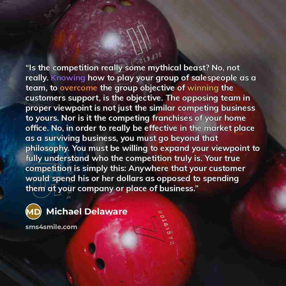 “Is the competition really some mythical beast? No, not really. Knowing how to play your group of salespeople as a team, to overcome the group objective of winning the customers support, is the objective. The opposing team in proper viewpoint is not just the similar competing business to yours. Nor…” quote by Michael Delaware