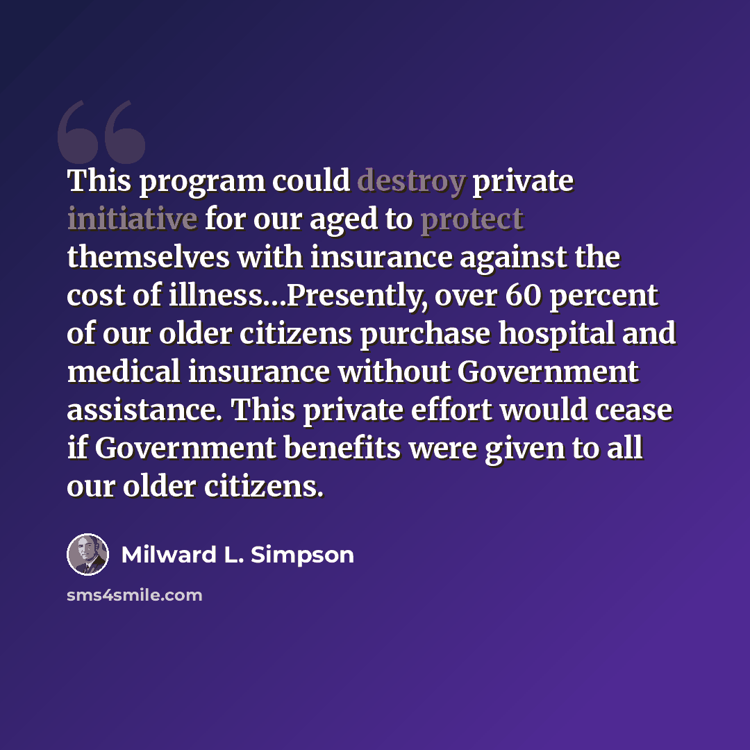 “This program could destroy private initiative for our aged to protect themselves with insurance against the cost of illness…Presently, over 60 percent of our older citizens purchase hospital and medical insurance without Government assistance. This private effort would cease if Government benefits…” quote by Milward L. Simpson