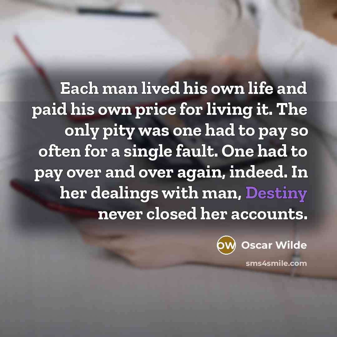 “Each man lived his own life and paid his own price for living it. The only pity was one had to pay so often for a single fault. One had to pay over and over again, indeed. In her dealings with man, Destiny never closed her accounts.” quote by Oscar Wilde