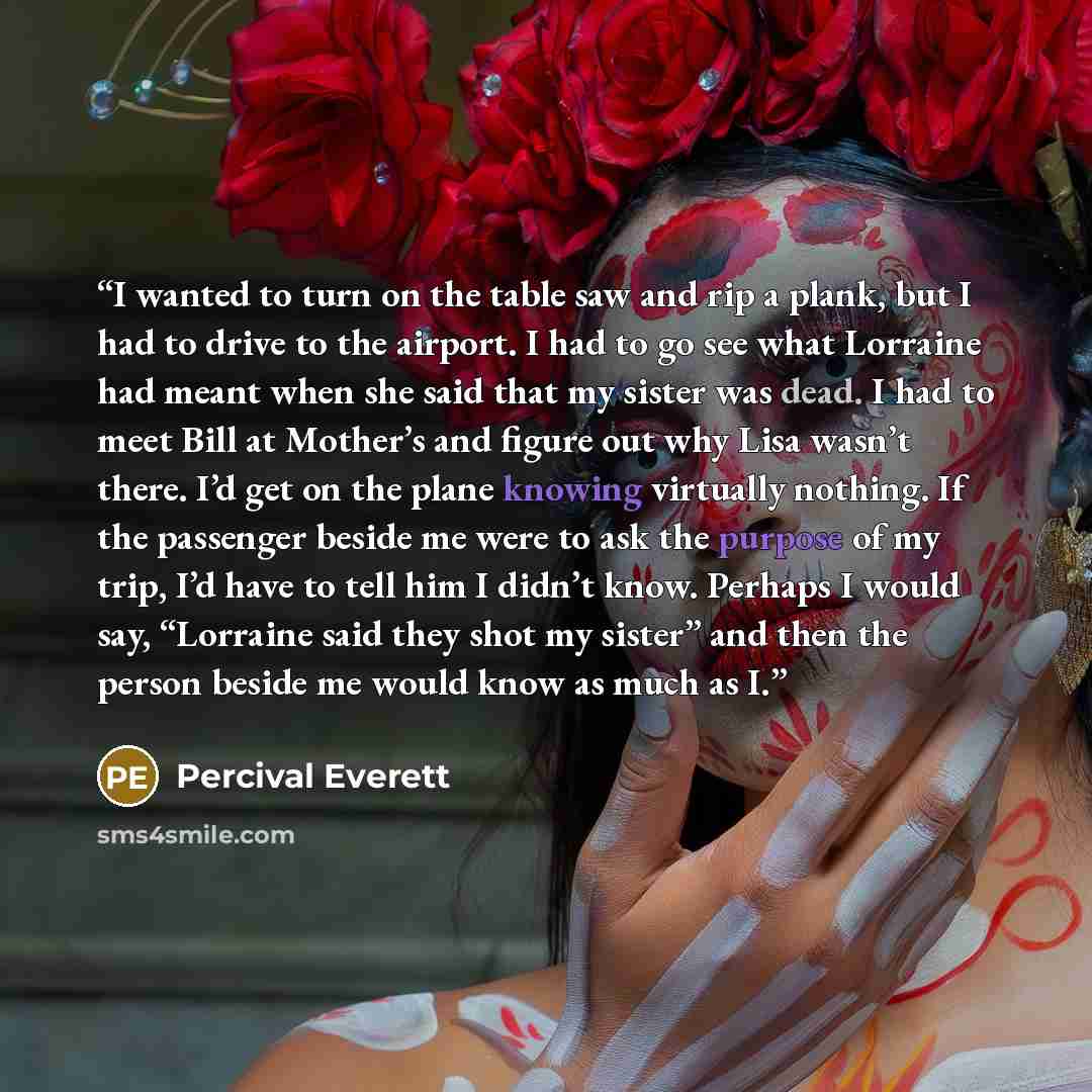 “I wanted to turn on the table saw and rip a plank, but I had to drive to the airport. I had to go see what Lorraine had meant when she said that my sister was dead. I had to meet Bill at Mother’s and figure out why Lisa wasn’t there. I’d get on the plane knowing virtually nothing. If the passenger…” quote by Percival Everett