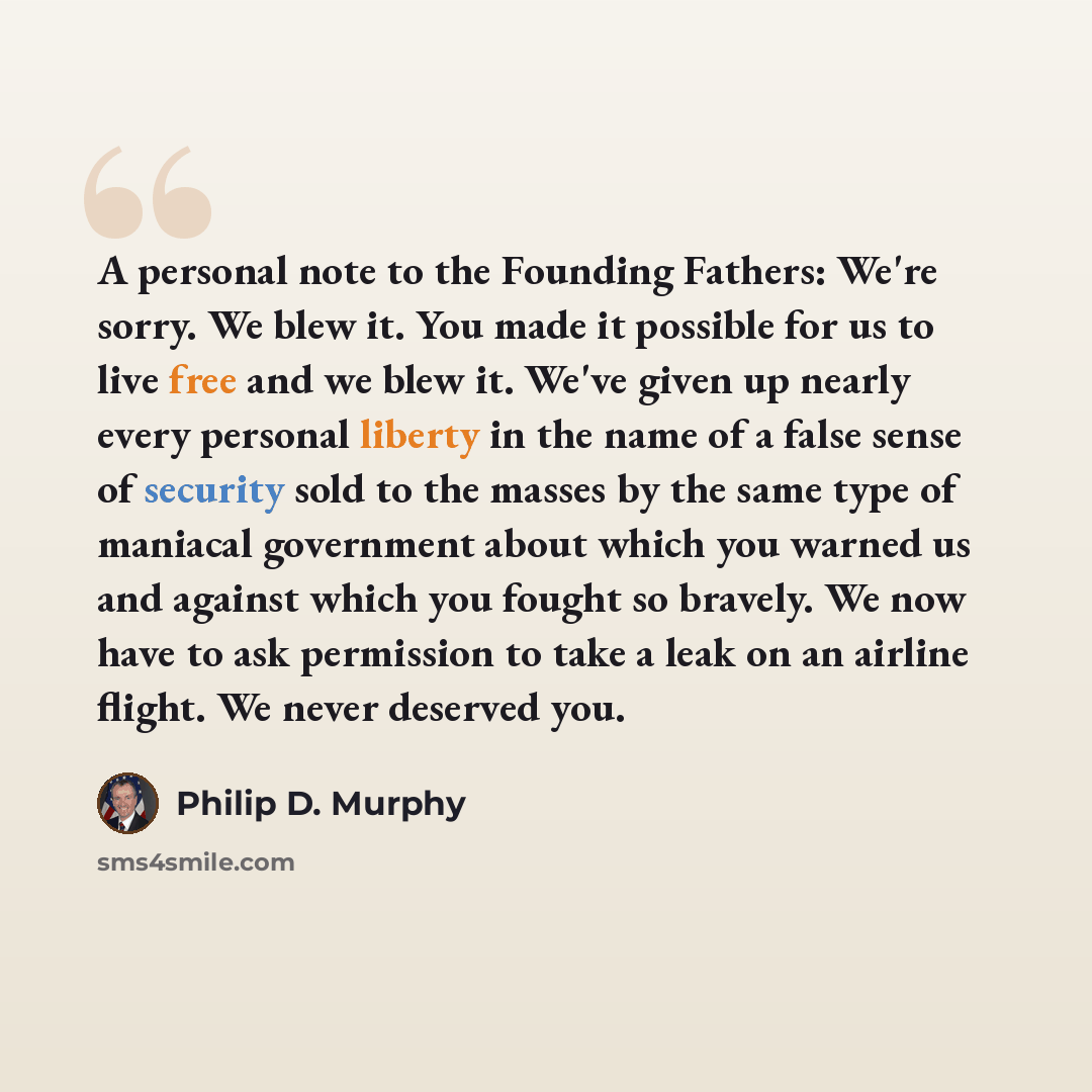 “A personal note to the Founding Fathers: We're sorry. We blew it. You made it possible for us to live free and we blew it. We've given up nearly every personal liberty in the name of a false sense of security sold to the masses by the same type of maniacal government about which you warned us and…” quote by Philip D. Murphy