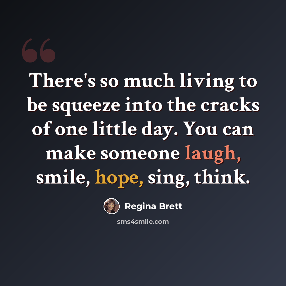 “There's so much living to be squeeze into the cracks of one little day. You can make someone laugh, smile, hope, sing, think.” quote by Regina Brett