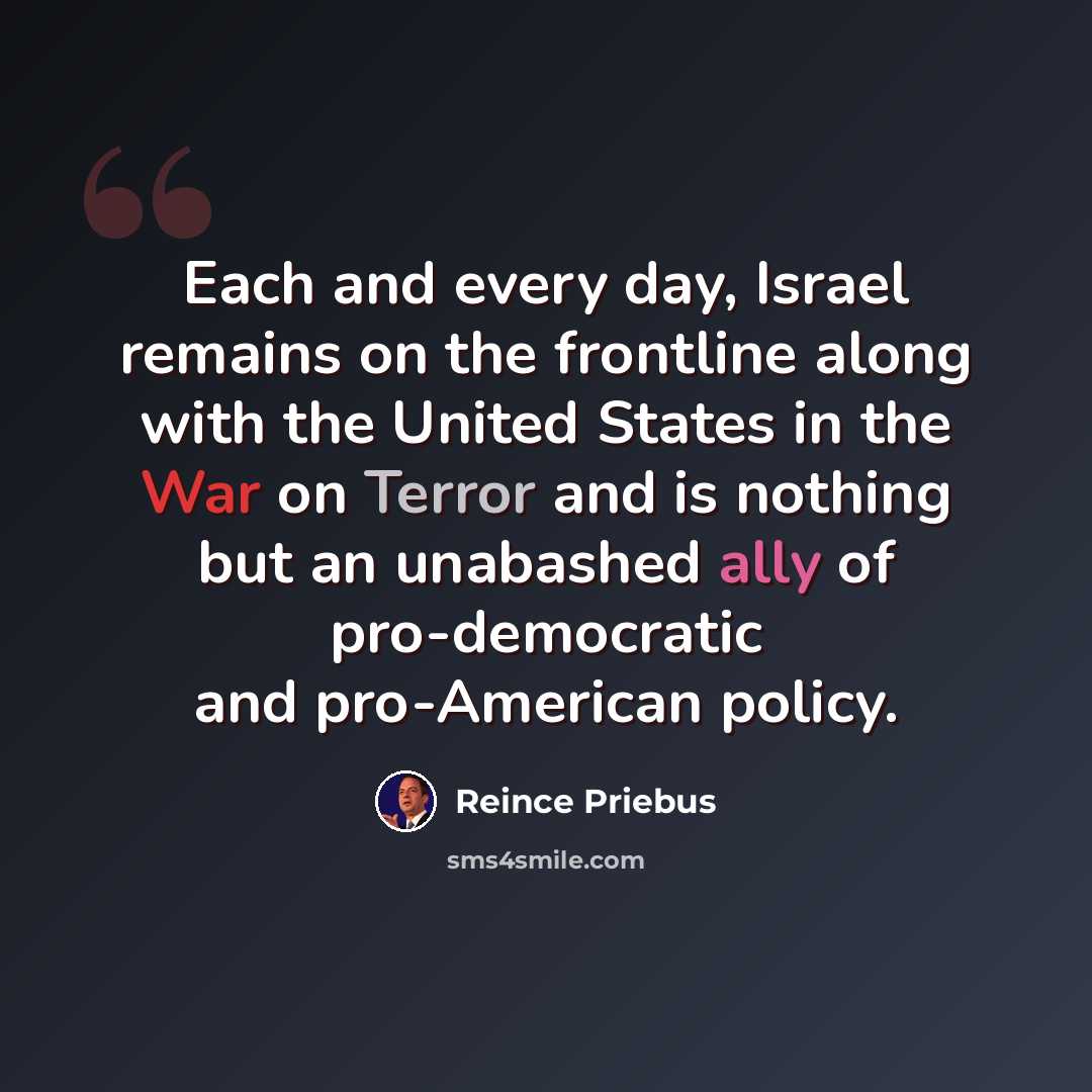 “Each and every day, Israel remains on the frontline along with the United States in the War on Terror and is nothing but an unabashed ally of pro-democratic and pro-American policy.” quote by Reince Priebus