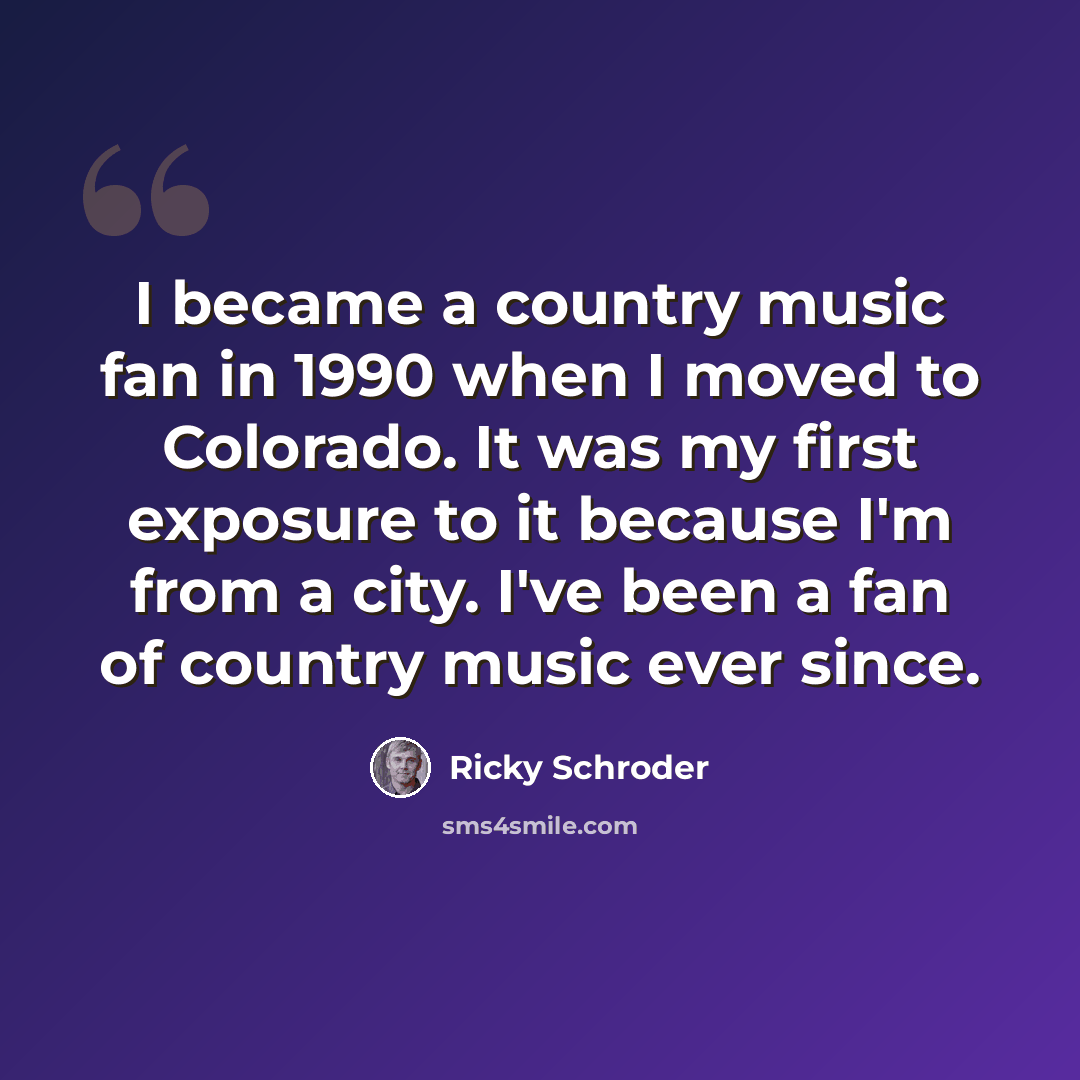 “I became a country music fan in 1990 when I moved to Colorado. It was my first exposure to it because I'm from a city. I've been a fan of country music ever since.” quote by Ricky Schroder