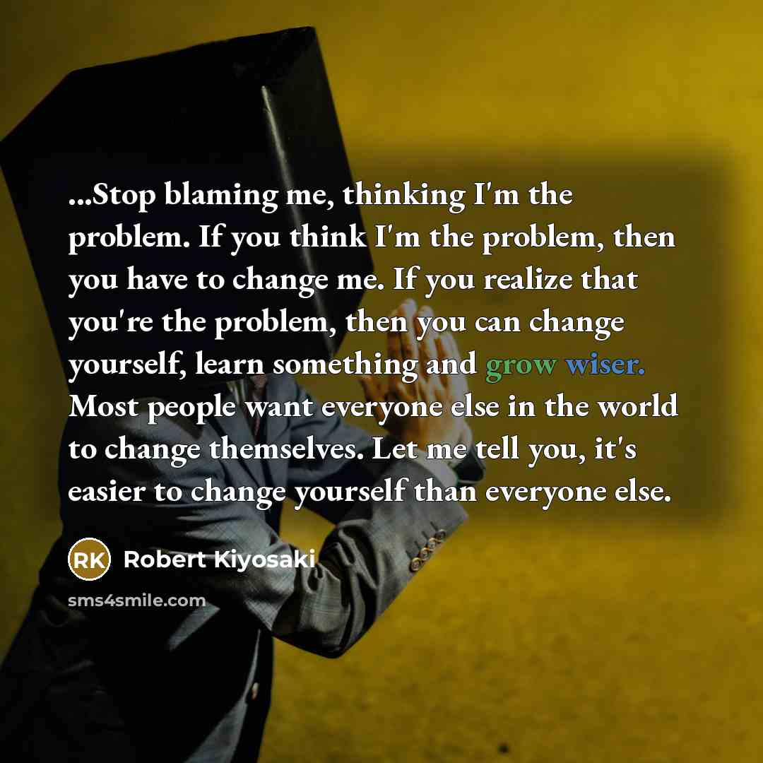 “...Stop blaming me, thinking I'm the problem. If you think I'm the problem, then you have to change me. If you realize that you're the problem, then you can change yourself, learn something and grow wiser. Most people want everyone else in the world to change themselves. Let me tell you, it's…” quote by Robert Kiyosaki