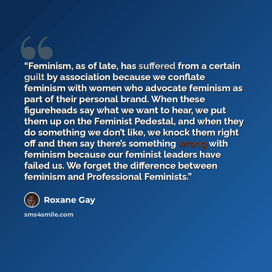 “Feminism, as of late, has suffered from a certain guilt by association because we conflate feminism with women who advocate feminism as part of their personal brand. When these figureheads say what we want to hear, we put them up on the Feminist Pedestal, and when they do something we don’t like…” quote by Roxane Gay