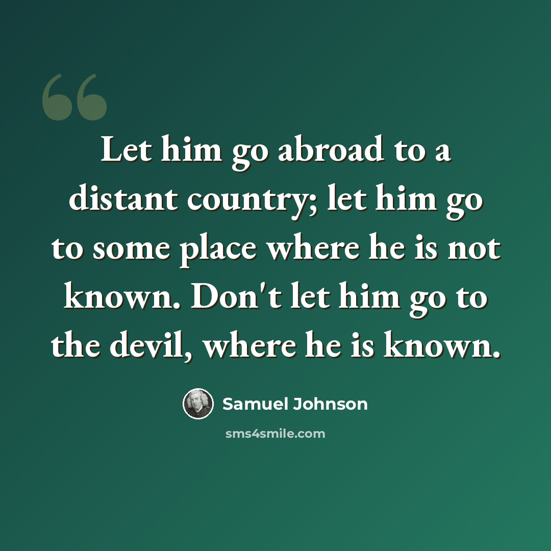 “Let him go abroad to a distant country; let him go to some place where he is not known. Don't let him go to the devil, where he is known.” quote by Samuel Johnson