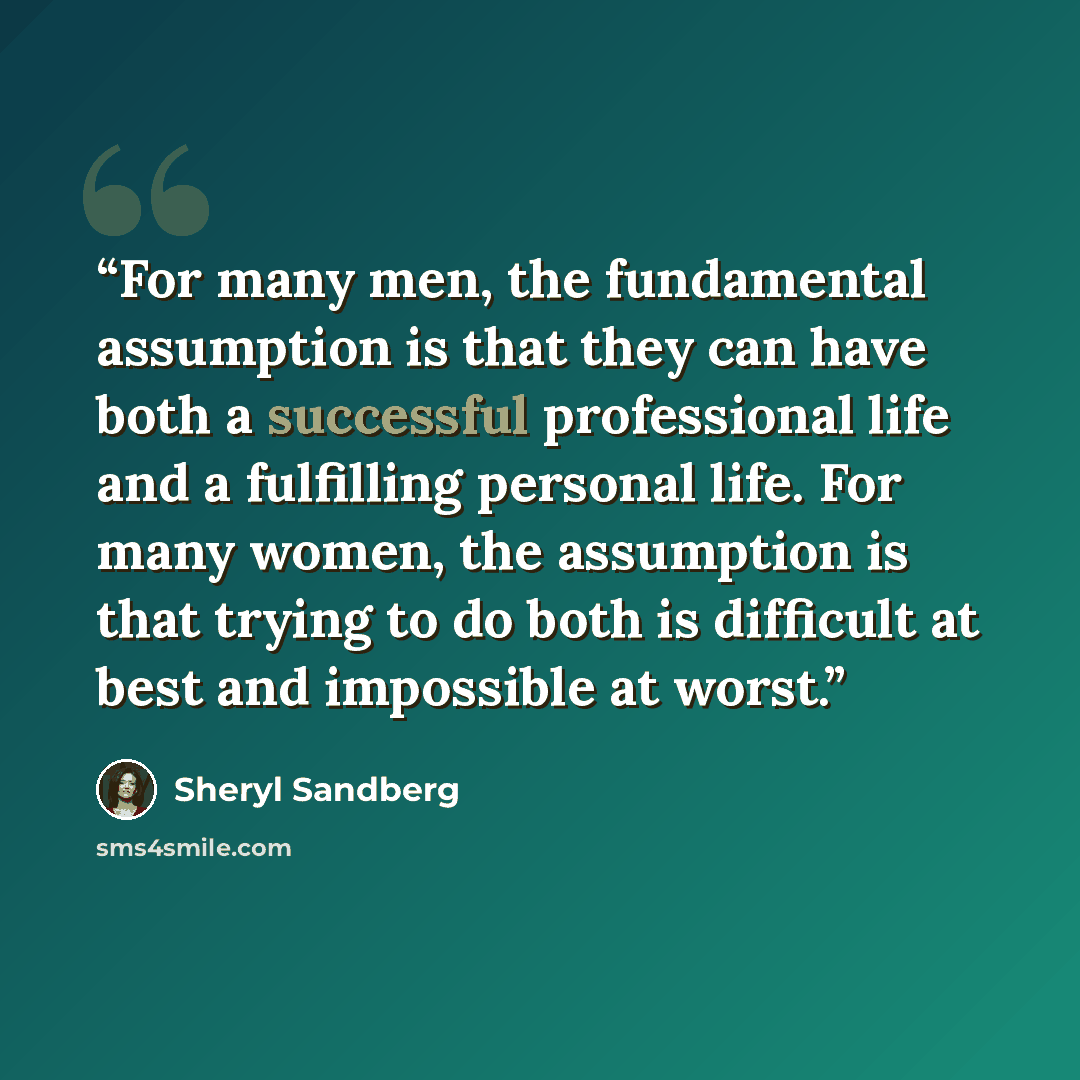 “For many men, the fundamental assumption is that they can have both a successful professional life and a fulfilling personal life. For many women, the assumption is that trying to do both is difficult at best and impossible at worst.” quote by Sheryl Sandberg