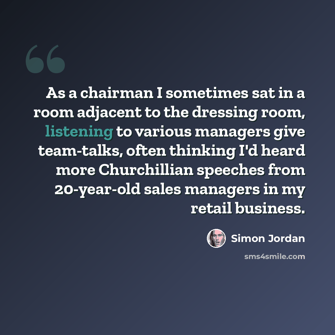 “As a chairman I sometimes sat in a room adjacent to the dressing room, listening to various managers give team-talks, often thinking I'd heard more Churchillian speeches from 20-year-old sales managers in my retail business.” quote by Simon Jordan