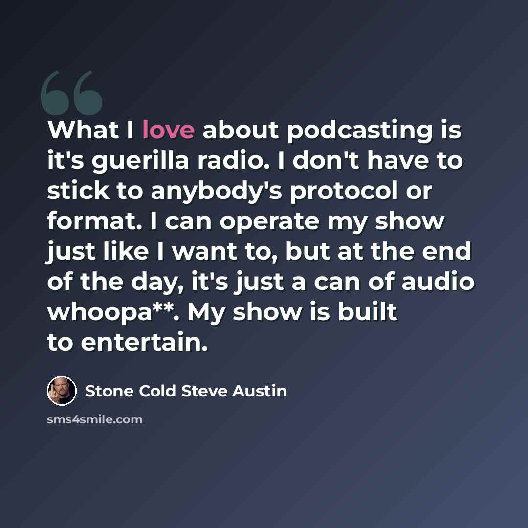 “What I love about podcasting is it's guerilla radio. I don't have to stick to anybody's protocol or format. I can operate my show just like I want to, but at the end of the day, it's just a can of audio whoopa**. My show is built to entertain.” quote by Stone Cold Steve Austin