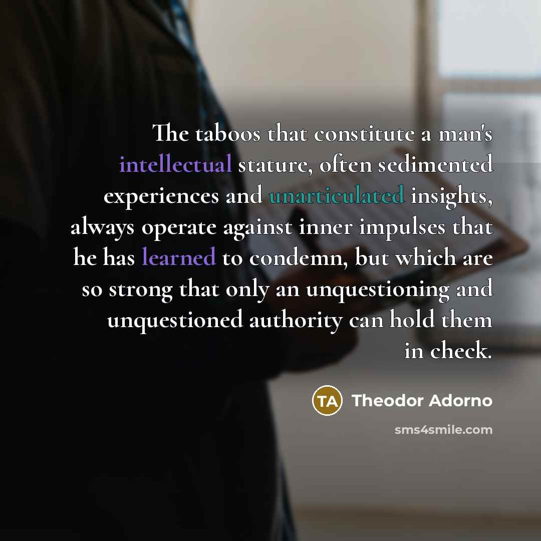 “The taboos that constitute a man's intellectual stature, often sedimented experiences and unarticulated insights, always operate against inner impulses that he has learned to condemn, but which are so strong that only an unquestioning and unquestioned authority can hold them in check.” quote by Theodor Adorno