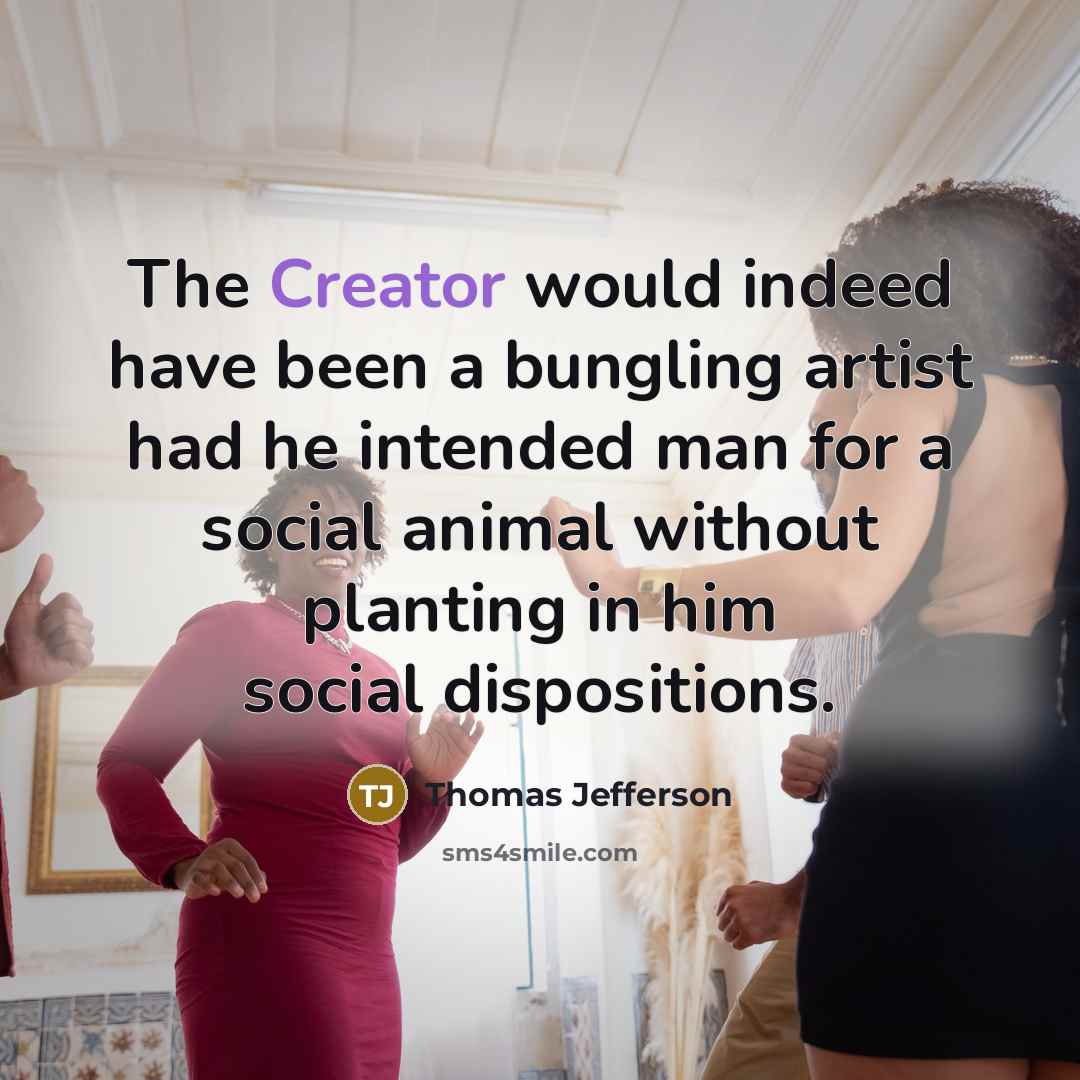 “The Creator would indeed have been a bungling artist had he intended man for a social animal without planting in him social dispositions.” quote by Thomas Jefferson