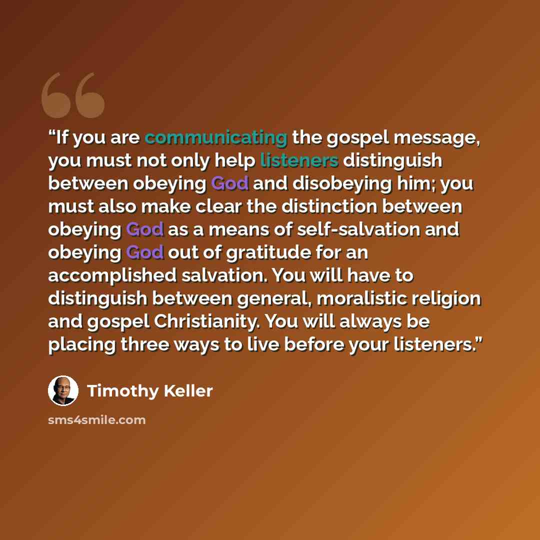 “If you are communicating the gospel message, you must not only help listeners distinguish between obeying God and disobeying him; you must also make clear the distinction between obeying God as a means of self-salvation and obeying God out of gratitude for an accomplished salvation. You will have…” quote by Timothy Keller