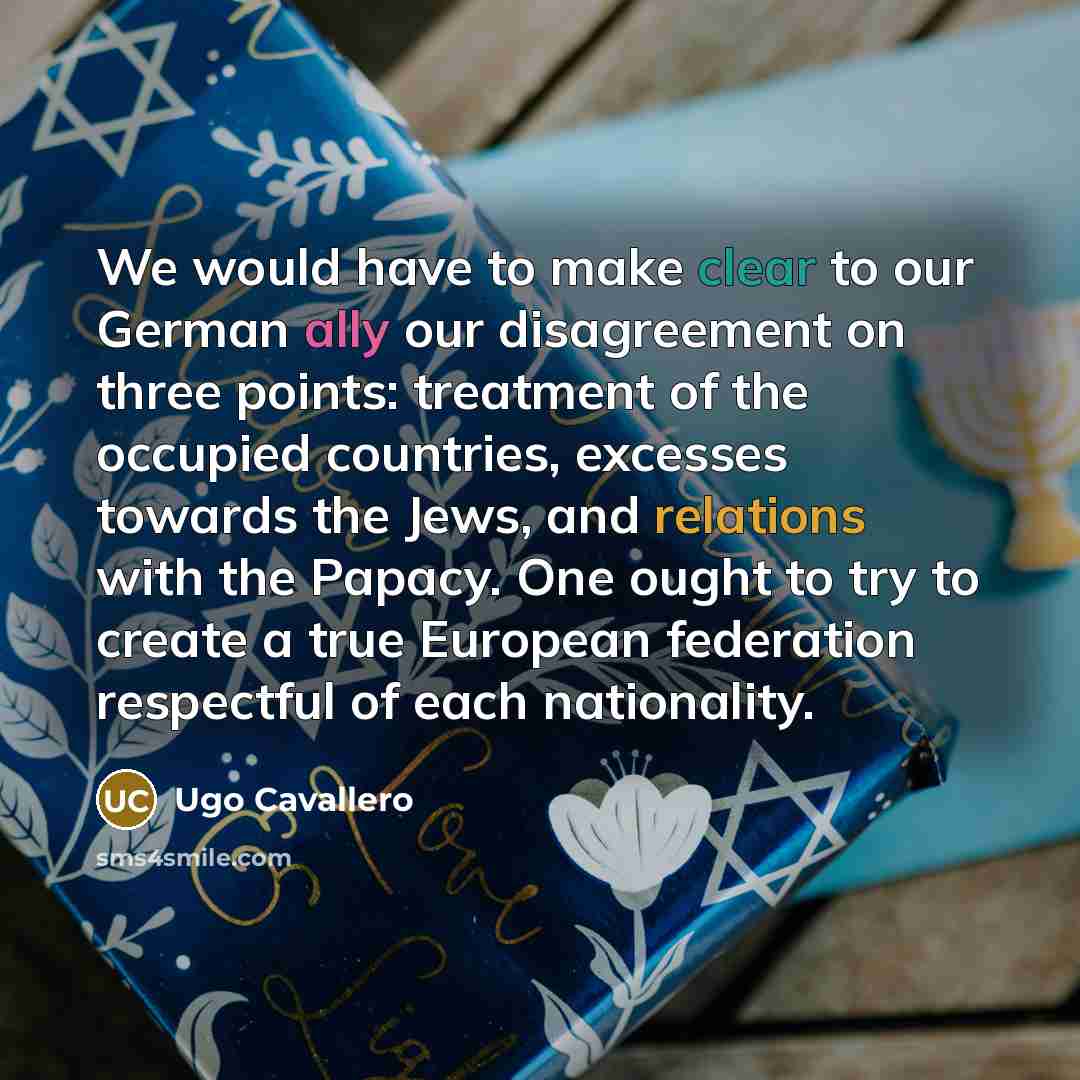 “We would have to make clear to our German ally our disagreement on three points: treatment of the occupied countries, excesses towards the Jews, and relations with the Papacy. One ought to try to create a true European federation respectful of each nationality.” quote by Ugo Cavallero