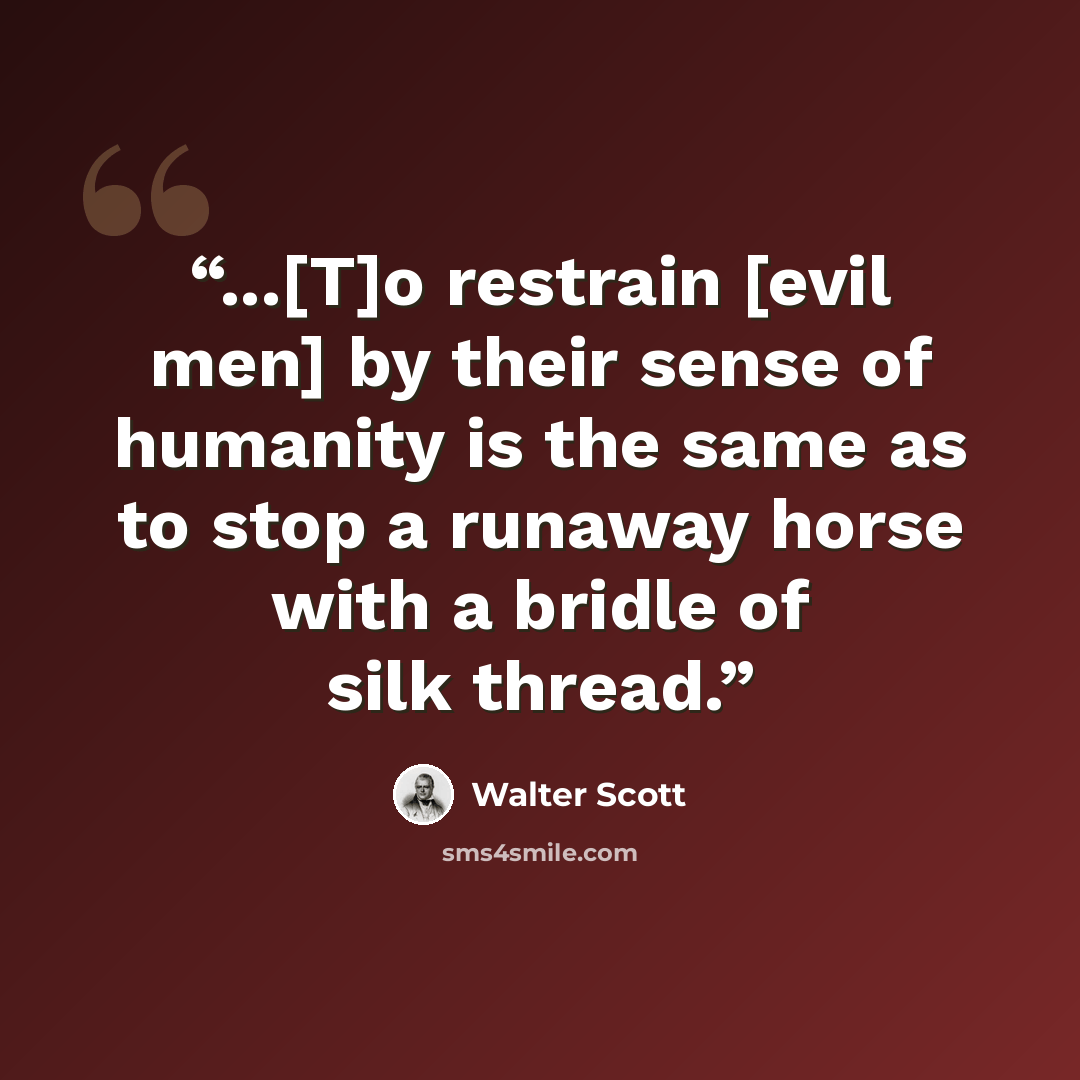 “...[T]o restrain [evil men] by their sense of humanity is the same as to stop a runaway horse with a bridle of silk thread.” quote by Walter Scott