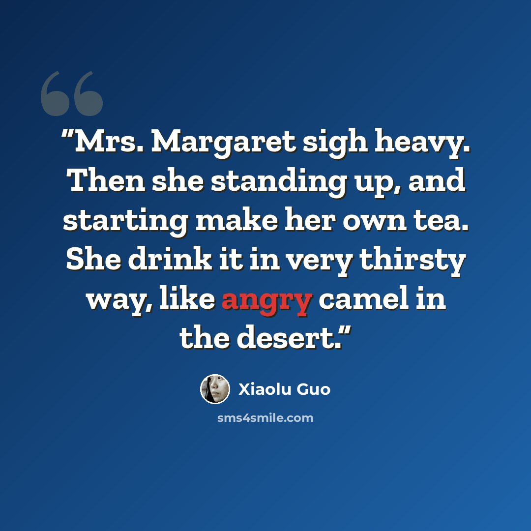 “Mrs. Margaret sigh heavy. Then she standing up, and starting make her own tea. She drink it in very thirsty way, like angry camel in the desert.” quote by Xiaolu Guo