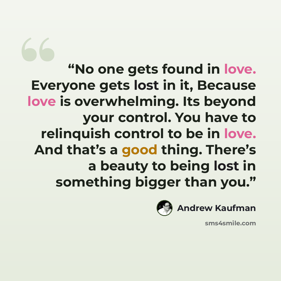 “No one gets found in love. Everyone gets lost in it, Because love is overwhelming. Its beyond your control. You have to relinquish control to be in love. And that’s a good thing. There’s a beauty to being lost in something bigger than you.” quote by Andrew Kaufman