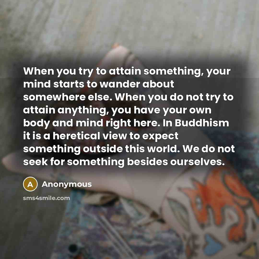 “When you try to attain something, your mind starts to wander about somewhere else. When you do not try to attain anything, you have your own body and mind right here. In Buddhism it is a heretical view to expect something outside this world. We do not seek for something besides ourselves.” quote by Anonymous