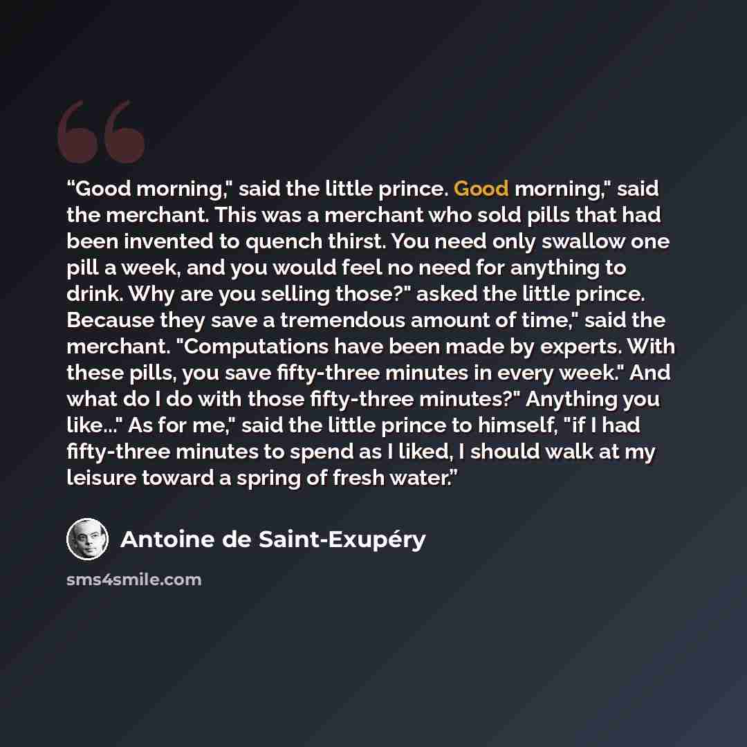 “Good morning," said the little prince. Good morning," said the merchant. This was a merchant who sold pills that had been invented to quench thirst. You need only swallow one pill a week, and you would feel no need for anything to drink. Why are you selling those?" asked the little prince. Because…” quote by Antoine de Saint-Exupéry