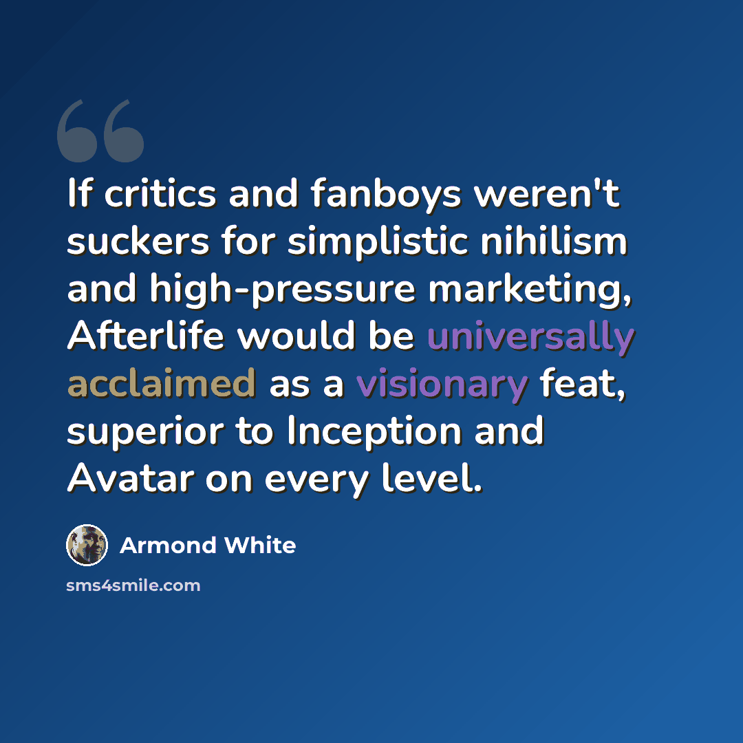 “If critics and fanboys weren't suckers for simplistic nihilism and high-pressure marketing, Afterlife would be universally acclaimed as a visionary feat, superior to Inception and Avatar on every level.” quote by Armond White