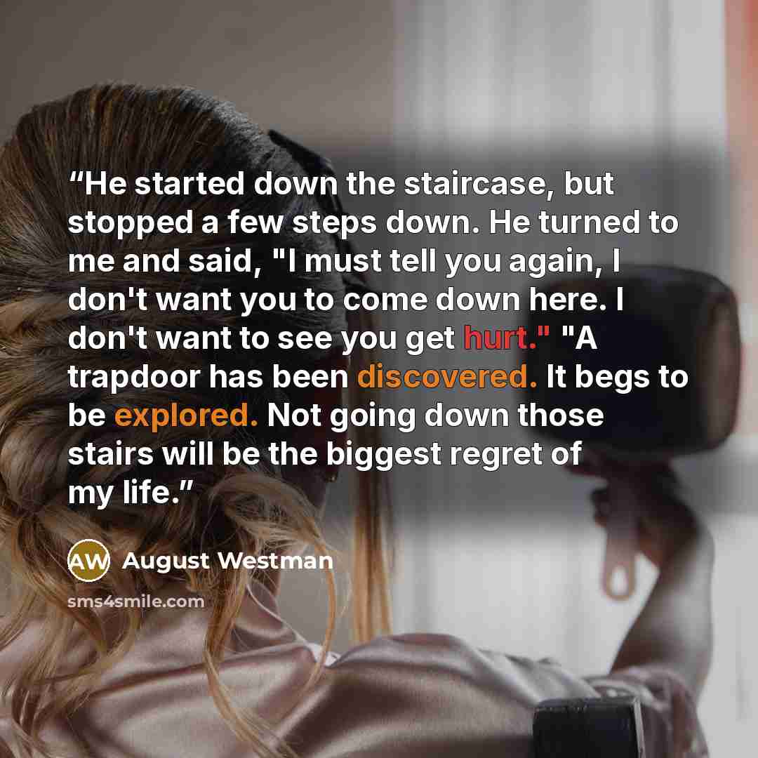 “He started down the staircase, but stopped a few steps down. He turned to me and said, "I must tell you again, I don't want you to come down here. I don't want to see you get hurt." "A trapdoor has been discovered. It begs to be explored. Not going down those stairs will be the biggest regret of…” quote by August Westman