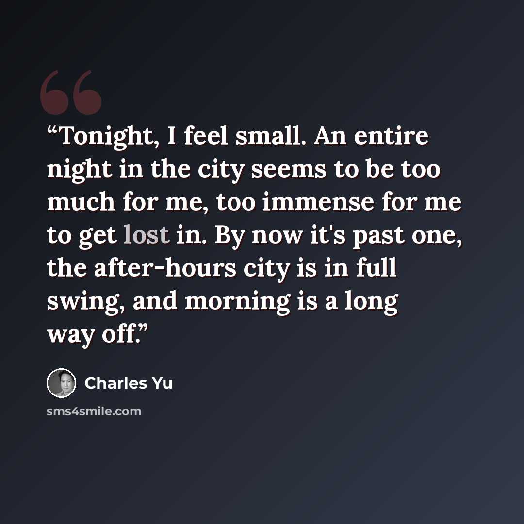 “Tonight, I feel small. An entire night in the city seems to be too much for me, too immense for me to get lost in. By now it's past one, the after-hours city is in full swing, and morning is a long way off.” quote by Charles Yu