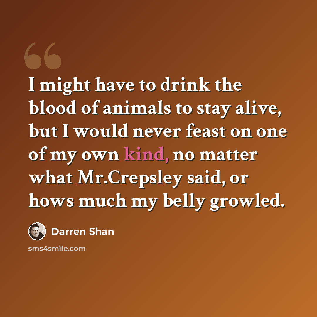 “I might have to drink the blood of animals to stay alive, but I would never feast on one of my own kind, no matter what Mr.Crepsley said, or hows much my belly growled.” quote by Darren Shan